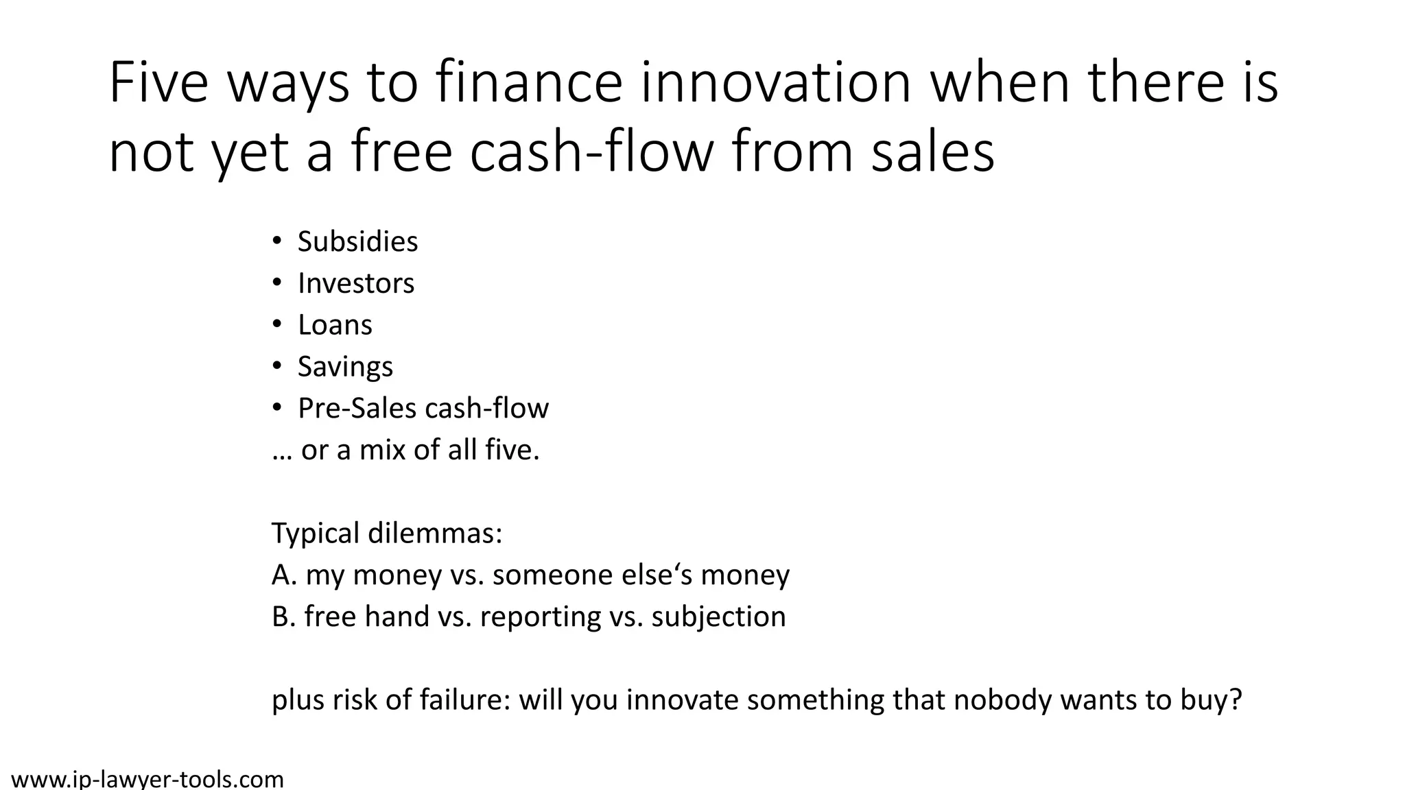 Five ways to finance innovation when there is
not yet a free cash-flow from sales
• Subsidies
• Investors
• Loans
• Savings
• Pre-Sales cash-flow
… or a mix of all five.
Typical dilemmas:
A. my money vs. someone else‘s money
B. free hand vs. reporting vs. subjection
plus risk of failure: will you innovate something that nobody wants to buy?
www.ip-lawyer-tools.com
 