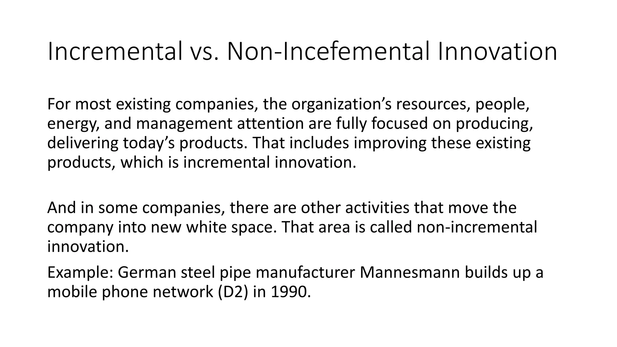 Incremental vs. Non-Incefemental Innovation
For most existing companies, the organization’s resources, people,
energy, and management attention are fully focused on producing,
delivering today’s products. That includes improving these existing
products, which is incremental innovation.
And in some companies, there are other activities that move the
company into new white space. That area is called non-incremental
innovation.
Example: German steel pipe manufacturer Mannesmann builds up a
mobile phone network (D2) in 1990.
 