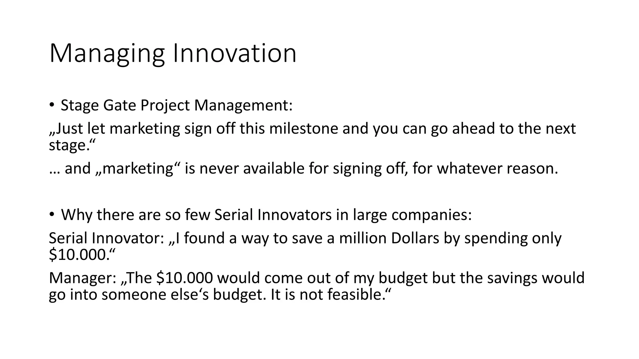 Managing Innovation
• Stage Gate Project Management:
„Just let marketing sign off this milestone and you can go ahead to the next
stage.“
… and „marketing“ is never available for signing off, for whatever reason.
• Why there are so few Serial Innovators in large companies:
Serial Innovator: „I found a way to save a million Dollars by spending only
$10.000.“
Manager: „The $10.000 would come out of my budget but the savings would
go into someone else‘s budget. It is not feasible.“
 