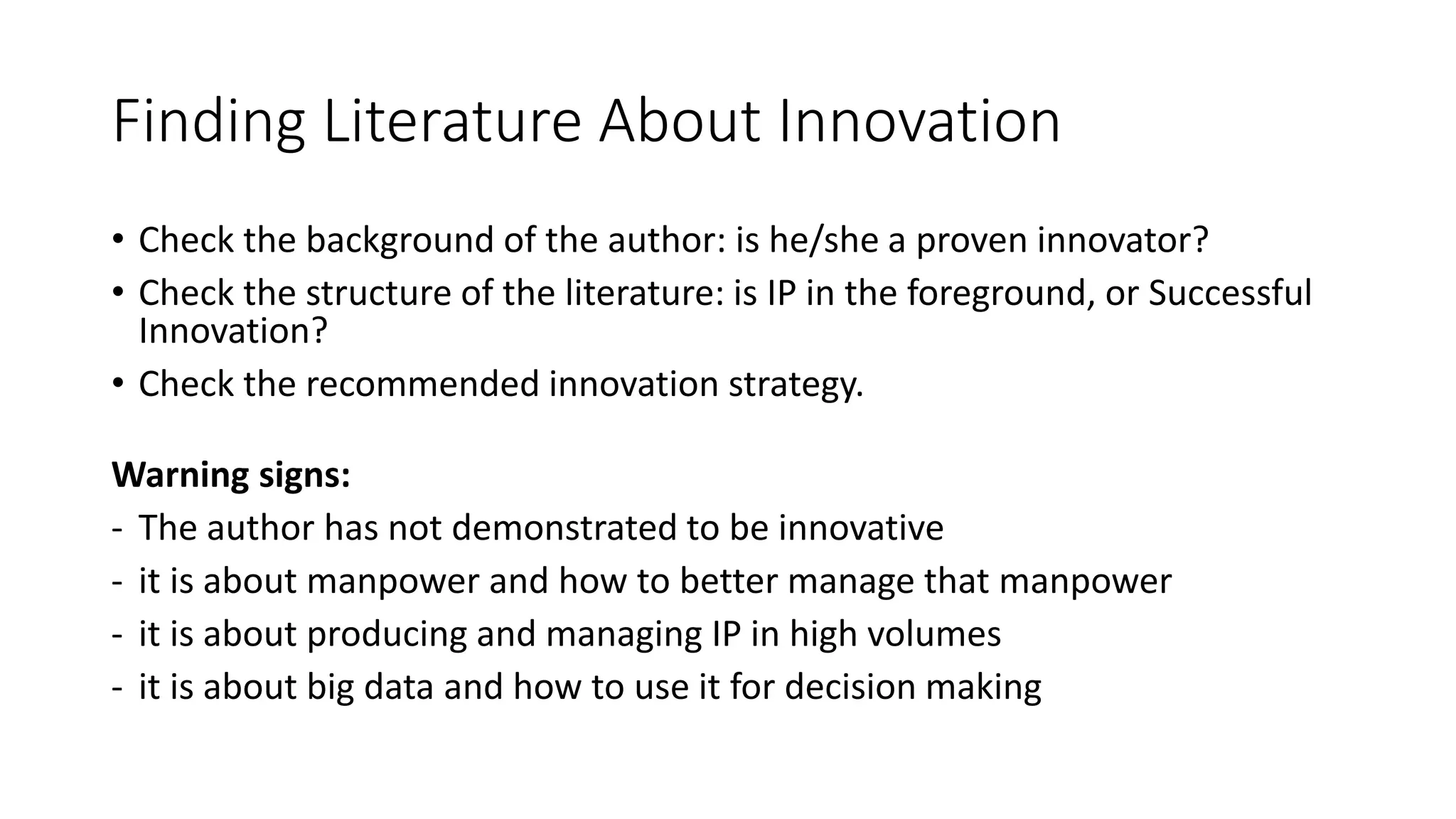 Finding Literature About Innovation
• Check the background of the author: is he/she a proven innovator?
• Check the structure of the literature: is IP in the foreground, or Successful
Innovation?
• Check the recommended innovation strategy.
Warning signs:
- The author has not demonstrated to be innovative
- it is about manpower and how to better manage that manpower
- it is about producing and managing IP in high volumes
- it is about big data and how to use it for decision making
 