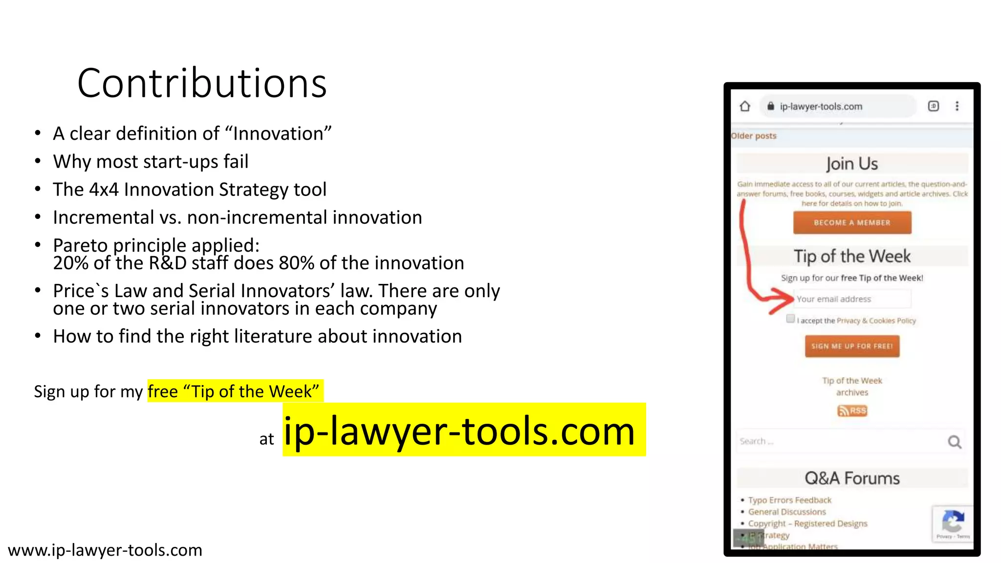 Contributions
• A clear definition of “Innovation”
• Why most start-ups fail
• The 4x4 Innovation Strategy tool
• Incremental vs. non-incremental innovation
• Pareto principle applied:
20% of the R&D staff does 80% of the innovation
• Price`s Law and Serial Innovators’ law. There are only
one or two serial innovators in each company
• How to find the right literature about innovation
Sign up for my free “Tip of the Week”
at ip-lawyer-tools.com
www.ip-lawyer-tools.com
 