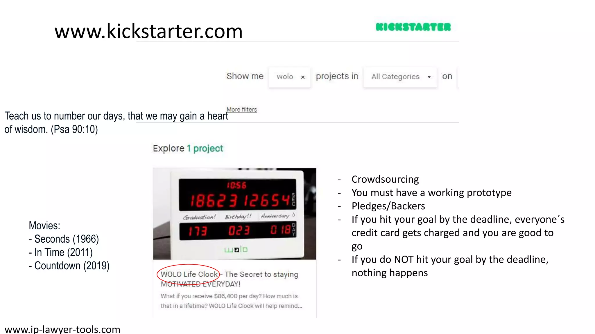 www.kickstarter.com
www.ip-lawyer-tools.com
- Crowdsourcing
- You must have a working prototype
- Pledges/Backers
- If you hit your goal by the deadline, everyone´s
credit card gets charged and you are good to
go
- If you do NOT hit your goal by the deadline,
nothing happens
Movies:
- Seconds (1966)
- In Time (2011)
- Countdown (2019)
Teach us to number our days, that we may gain a heart
of wisdom. (Psa 90:10)
 
