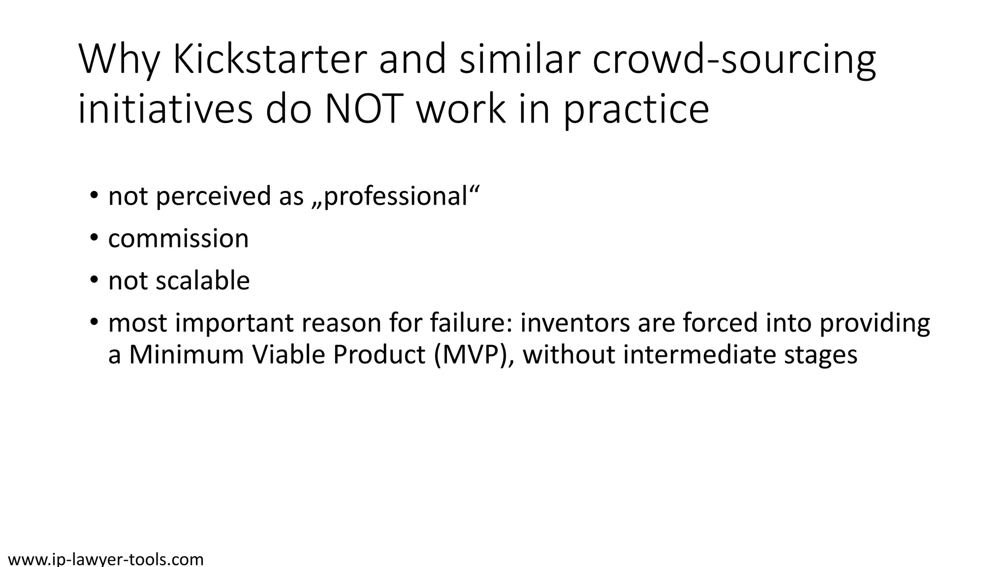 Why Kickstarter and similar crowd-sourcing
initiatives do NOT work in practice
• not perceived as „professional“
• commission
• not scalable
• most important reason for failure: inventors are forced into providing
a Minimum Viable Product (MVP), without intermediate stages
www.ip-lawyer-tools.com
 