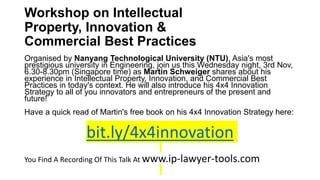 Workshop on Intellectual
Property, Innovation &
Commercial Best Practices
Organised by Nanyang Technological University (NTU), Asia's most
prestigious university in Engineering, join us this Wednesday night, 3rd Nov,
6.30-8.30pm (Singapore time) as Martin Schweiger shares about his
experience in Intellectual Property, Innovation, and Commercial Best
Practices in today's context. He will also introduce his 4x4 Innovation
Strategy to all of you innovators and entrepreneurs of the present and
future!
Have a quick read of Martin's free book on his 4x4 Innovation Strategy here:
bit.ly/4x4innovation
You Find A Recording Of This Talk At www.ip-lawyer-tools.com
 
