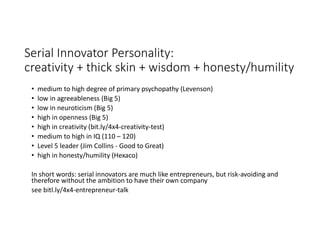 Serial Innovator Personality:
creativity + thick skin + wisdom + honesty/humility
• medium to high degree of primary psychopathy (Levenson)
• low in agreeableness (Big 5)
• low in neuroticism (Big 5)
• high in openness (Big 5)
• high in creativity (bit.ly/4x4-creativity-test)
• medium to high in IQ (110 – 120)
• Level 5 leader (Jim Collins - Good to Great)
• high in honesty/humility (Hexaco)
In short words: serial innovators are much like entrepreneurs, but risk-avoiding and
therefore without the ambition to have their own company
see bitl.ly/4x4-entrepreneur-talk
 
