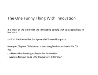 The One Funny Thing With Innovation
It is most of the time NOT the innovative people that talk about how to
innovate.
Look at the innovative background of innovation gurus.
example: Clayton Christensen – zero tangible innovation in his C.V.
Yet
- a Harvard university professor for innovation
- wrote a famous book „The Innovator‘s Dilemma“
 