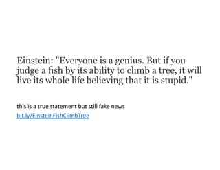 Einstein: "Everyone is a genius. But if you
judge a fish by its ability to climb a tree, it will
live its whole life believing that it is stupid."
this is a true statement but still fake news
bit.ly/EinsteinFishClimbTree
 