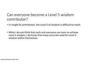 Can everyone become a Level 5 wisdom
contributor?
• In insight & contribution, the Level 5 of wisdom is difficult to reach.
• While I do not think that each and everyone can learn to achieve
Level 5 wisdom, I do know that many carry the seed for Level 5
wisdom within themselves.
www.ip-lawyer-tools.com
 
