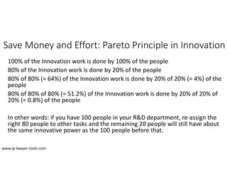 Save Money and Effort: Pareto Principle in Innovation
100% of the Innovation work is done by 100% of the people
80% of the Innovation work is done by 20% of the people
80% of 80% (= 64%) of the Innovation work is done by 20% of 20% (= 4%) of the
people
80% of 80% of 80% (= 51.2%) of the Innovation work is done by 20% of 20% of
20% (= 0.8%) of the people
In other words: if you have 100 people in your R&D department, re-assign the
right 80 people to other tasks and the remaining 20 people will still have about
the same innovative power as the 100 people before that.
www.ip-lawyer-tools.com
 
