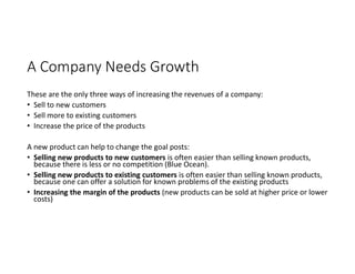 A Company Needs Growth
These are the only three ways of increasing the revenues of a company:
• Sell to new customers
• Sell more to existing customers
• Increase the price of the products
A new product can help to change the goal posts:
• Selling new products to new customers is often easier than selling known products,
because there is less or no competition (Blue Ocean).
• Selling new products to existing customers is often easier than selling known products,
because one can offer a solution for known problems of the existing products
• Increasing the margin of the products (new products can be sold at higher price or lower
costs)
 