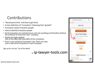 Contributions
• “Renaissance time” and how to get there
• A clear definition of “Innovation”, following from “growth”
• Innovation needs innovative people
• How to identify innovative people
• Serial Innovators are entrepreneurs, but risk-avoiding and therefore without
the ambition to have their own company
• Pareto principle applied:
20% of the R&D staff does 80% of the innovation
• Price`s Law and Serial Innovators’ law. There are only
one or two serial innovators in each company
Sign up for my free “Tip of the Week”
at ip-lawyer-tools.com
www.ip-lawyer-tools.com
 