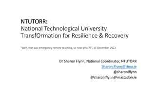 NTUTORR:
National Technological University
TransfOrmation for Resilience & Recovery
"Well, that was emergency remote teaching, so now what??“, 13 December 2022
Dr Sharon Flynn, National Coordinator, NTUTORR
Sharon.Flynn@thea.ie
@sharonlflynn
@sharonlflynn@mastadon.ie
 