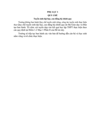 PHỤ LỤC 1
QUY CHẾ
Tuyển sinh đại học, cao đẳng hệ chính quy
Trường không ban hành Quy chế tuyển sinh riêng, công tác tuyển sinh thực hiện
theo Quy chế tuyển sinh đại học, cao đẳng hệ chính quy do Bộ Giáo dục và Đào
tạo ban hành. Tổ chức xét tuyển dựa vào kết quả học tập THPT thực hiện theo
các quy định tại Điểm 1.2 Mục 1 Phần II của Đề án này.
Trường sẽ tiếp tục ban hành các văn bản để hướng dẫn cán bộ và học sinh
nắm vững và tổ chức thực hiện.
 
