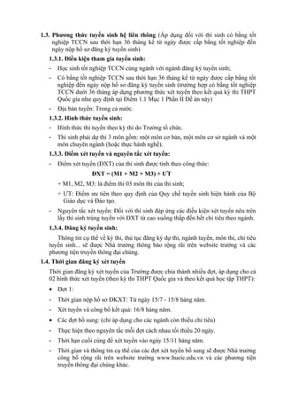 1.3. Phương thức tuyển sinh hệ liên thông (Áp dụng đối với thí sinh có bằng tốt
nghiệp TCCN sau thời hạn 36 tháng kể từ ngày được cấp bằng tốt nghiệp đến
ngày nộp hồ sơ đăng ký tuyển sinh)
1.3.1. Điều kiện tham gia tuyển sinh:
- Học sinh tốt nghiệp TCCN cùng ngành với ngành đăng ký tuyển sinh;
- Có bằng tốt nghiệp TCCN sau thời hạn 36 tháng kể từ ngày được cấp bằng tốt
nghiệp đến ngày nộp hồ sơ đăng ký tuyển sinh (trường hợp có bằng tốt nghiệp
TCCN dưới 36 tháng áp dụng phương thức xét tuyển theo kết quả kỳ thi THPT
Quốc gia như quy định tại Điểm 1.1 Mục 1 Phần II Đề án này)
- Địa bàn tuyển: Trong cả nước.
1.3.2. Hình thức tuyển sinh:
- Hình thức thi tuyển theo kỳ thi do Trường tổ chức.
- Thí sinh phải dự thi 3 môn gồm: một môn cơ bản, một môn cơ sở ngành và một
môn chuyên ngành (hoặc thực hành nghề).
1.3.3. Điểm xét tuyển và nguyên tắc xét tuyển:
- Điểm xét tuyển (ĐXT) của thí sinh được tính theo công thức:
ĐXT = (M1 + M2 + M3) + ƯT
+ M1, M2, M3: là điểm thi 03 môn thi của thí sinh;
+ ƯT: Điểm ưu tiên theo quy định của Quy chế tuyển sinh hiện hành của Bộ
Giáo dục và Đào tạo.
- Nguyên tắc xét tuyển: Đối với thí sinh đáp ứng các điều kiện xét tuyển nêu trên
lấy thí sinh trúng tuyển với ĐXT từ cao xuống thấp đến hết chỉ tiêu theo ngành.
1.3.4. Đăng ký tuyển sinh:
Thông tin cụ thể về kỳ thi, thủ tục đăng ký dự thi, ngành tuyển, môn thi, chỉ tiêu
tuyển sinh... sẽ được Nhà trường thông báo rộng rãi trên website trường và các
phương tiện truyền thông đại chúng.
1.4. Thời gian đăng ký xét tuyển
Thời gian đăng ký xét tuyển của Trường được chia thành nhiều đợt, áp dụng cho cả
02 hình thức xét tuyển (theo kỳ thi THPT Quốc gia và theo kết quả học tập THPT):
• Đợt 1:
- Thời gian nộp hồ sơ ĐKXT: Từ ngày 15/7 - 15/8 hàng năm.
- Xét tuyển và công bố kết quả: 16/8 hàng năm.
• Các đợt bổ sung: (chỉ áp dụng cho các ngành còn thiếu chỉ tiêu)
- Thực hiện theo nguyên tắc mỗi đợt cách nhau tối thiểu 20 ngày.
- Thời hạn cuối cùng để xét tuyển vào ngày 15/11 hàng năm.
- Thời gian và thông tin cụ thể của các đợt xét tuyển bổ sung sẽ được Nhà trường
công bố rộng rãi trên website trường www.hueic.edu.vn và các phương tiện
truyền thông đại chúng khác.
 