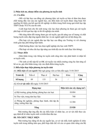 2. Phân tích ưu, nhược điểm của phương án tuyển sinh
2.1. Ưu điểm
- Đối với bậc học cao đẳng các phương thức xét tuyển cơ bản sẽ đảm bảo được
chất lượng đầu vào của các ngành học, các điều kiện xét tuyển được ràng buộc bởi
ngưỡng tối thiểu của kết quả thi tốt nghiệp và điểm trung bình trong quá trình học tập
THPT (hoặc TCCN) của thí sinh.
- Linh hoạt hơn cho thí sinh trong việc lựa chọn phương án tham gia xét tuyển
phù hợp với kết quả học tập và thi tốt nghiệp của mình.
- Mở rộng thêm đối tượng tham gia xét tuyển, qua đó nâng cao số lượng và chất
lượng tuyển sinh, đáp ứng nguồn nhân lực và các ngành nghề mà xã hội đang cần.
- Phù hợp với các ngành đào tạo bậc học cao đẳng của Trường và với chương
trình giáo dục phổ thông hiện hành.
- Định hướng được việc lựa chọn nghề nghiệp cho học sinh THPT.
- Phù hợp với nhu cầu học tập nâng cao trình độ của thí sinh (học liên thông).
2.2. Nhược điểm
- Khó khăn trong việc thông tin tuyển sinh cũng như việc phát hành và nhận hồ
sơ tuyển sinh;
- Thí sinh có thể nộp hồ sơ ĐK xét tuyển vào nhiều trường cùng lúc làm tăng số
hồ sơ ảo, gây khó khăn trong việc xác định điểm trúng tuyển.
3. Điều kiện thực hiện phương án tuyển sinh
3.1. Điều kiện về con người: Đội ngũ giảng viên cơ hữu đến ngày 31/01/2015
Trình độ Tiến sĩ Thạc sĩ Đại học Khác Cộng
Số lượng 09 133 56 / 198
3.2. Cơ sở vật chất: đến ngày 31/01/2015
Hạng mục Diện tích sàn xây dựng (m2
)
a) Hội trường, giảng đường, phòng học các loại 10.884
b) Thư viện, trung tâm học liệu 740
c) Phòng thí nghiệm, phòng thực hành, nhà tập đa
năng, xưởng thực tập
12.304
Tổng 23.928
Nhà trường đáp ứng đầy đủ các điều kiện về nhân lực, cơ sở vật chất theo các
quy định để tổ chức tuyển sinh và triển khai đào tạo.
III. TỔ CHỨC THỰC HIỆN
Nhà trường huy động tối đa các nguồn lực, cơ sở vật chất, kinh nghiệm tổ chức
tuyển sinh trong những năm qua, phối hợp chặt chẽ với các cơ quan chức năng của Bộ
 