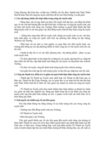 Công Thương, Bộ Giáo dục và Đào tạo, UBND, các Sở, Ban, Ngành tỉnh Thừa Thiên
Huế để thực hiện tốt công tác tuyển sinh theo đề án của Nhà trường. Cụ thể gồm:
1. Các nội dung chính cần thực hiện trong công tác tuyển sinh
- Hàng năm, căn cứ quy định của Quy chế tuyển sinh đại học, cao đẳng hệ chính
quy và các văn bản hướng dẫn của Bộ Giáo dục và Đào tạo về công tác tuyển sinh, căn
cứ Quy chế tuyển sinh riêng của Trường, Hiệu trưởng ra quyết định thành lập Hội
đồng tuyển sinh và các ban giúp việc Hội đồng tuyển sinh để thực hiện công tác tuyển
sinh.
- Thông báo công khai Đề án tuyển sinh, thông tin tuyển sinh và các văn bản,
biểu mẫu phục vụ công tác tuyển sinh trên các phương tiện thông tin đại chúng,
Website của Trường.
- Phối hợp với các đơn vị, ban ngành, cơ quan Báo chí, Đài truyền hình, các
trường phổ thông tại các địa phương nhằm tổ chức công tác tư vấn tuyển sinh cho các
thí sinh.
- Chuẩn bị đầy đủ cơ sở vật chất, phương tiện, văn phòng phẩm... phục vụ quá
trình tuyển sinh.
- Tổ chức phát hành và thu nhận hồ sơ đăng ký xét tuyển, tập hợp hồ sơ, nhập dữ
liệu, kiểm dò dữ liệu, cập nhật danh sách đăng ký xét tuyển và công khai trên website
Trường.
- Tổ chức xét tuyển, công bố danh sách trúng tuyển trên website trường.
- Gửi giấy báo triệu tập thí sinh trúng tuyển và làm thủ tục nhập học cho thí sinh.
2. Công tác thanh tra, kiểm tra và giám sát quá trình thực hiện công tác tuyển sinh
- Thành lập Tổ Thanh tra Tuyển sinh, phối hợp với Thanh tra Bộ Giáo dục và
Đào tạo, Thanh tra Bộ Công Thương, các cơ quan bảo vệ an ninh nội bộ trên địa bàn
tỉnh Thừa Thiên Huế để tổ chức tốt việc giám sát, thanh tra, kiểm tra công tác tuyển
sinh.
- Tổ Thanh tra Tuyển sinh chịu trách nhiệm thực hiện nhiệm vụ thanh tra, kiểm
tra, giám sát chặt chẽ, nghiêm túc, đúng quy định trong tất cả các khâu của công tác
tuyển sinh; kịp thời phát hiện những sai sót, vi phạm và đề xuất các hình thức xử lý
theo đúng quy định.
3. Giải quyết các khiếu nại, tố cáo liên quan
Nơi tiếp nhận thông tin, bằng chứng về các hiện tượng tiêu cực trong công tác
tuyển sinh:
- Thường trực Hội đồng tuyển sinh của Trường;
- Tổ Thanh tra Tuyển sinh;
- Hòm thư góp ý của Trường.
Việc giải quyết khiếu nại, tố cáo liên quan đến tuyển sinh riêng của trường sẽ
được Ban Thanh tra xem xét xử lý theo thẩm quyền (theo quy định hiện hành của Bộ
Giáo dục và Đào tạo). Trong trường hợp vượt quá thẩm quyền Tổ Thanh tra Tuyển
sinh có trách nhiệm lập báo cáo trình Hiệu trưởng để Hiệu trưởng báo cáo, đề xuất cơ
 