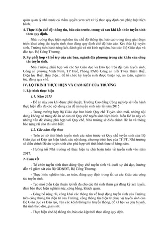 quan quản lý nhà nước có thẩm quyền xem xét xử lý theo quy định của pháp luật hiện
hành.
4. Thực hiện chế độ thông tin, báo cáo trước, trong và sau khi kết thúc tuyển sinh
theo quy định.
Nhà trường thực hiện nghiêm túc chế độ thông tin, báo cáo trong từng giai đoạn
triển khai công tác tuyển sinh theo đúng quy định chế độ báo cáo. Kết thúc kỳ tuyển
sinh, Trường tiến hành tổng kết, đánh giá và rút kinh nghiệm, báo cáo Bộ Giáo dục và
đào tạo, Bộ Công Thương.
5. Sự phối hợp và hỗ trợ của các ban, ngành địa phương trong các khâu của công
tác tuyển sinh.
Nhà Trường phối hợp với các Sở Giáo dục và Đào tạo trên địa bàn tuyển sinh,
Công an phường Vĩnh Ninh, TP Huế, Phòng PA83 Công an tỉnh Thừa Thiên Huế,
Điện lực Huế, Bưu điện... để tổ chức kỳ tuyển sinh được thuận lợi, an toàn, nghiêm
túc, đúng quy chế.
IV. LỘ TRÌNH THỰC HIỆN VÀ CAM KẾT CỦA TRƯỜNG
1. Lộ trình thực hiện
1.1. Năm 2015
- Đề án này sau khi được phê duyệt, Trường Cao đẳng Công nghiệp sẽ tiến hành
thực hiện đầy đủ các nội dung của đề án tuyển sinh này từ năm 2015.
- Trong trường hợp Bộ Giáo dục ban hành Quy chế Tuyển sinh mới, những nội
dung không có trong đề án sẽ căn cứ Quy chế tuyển sinh hiện hành. Nếu Đề án này có
những vấn đề không phù hợp với Quy chế, Nhà trường sẽ điều chỉnh Đề án và thông
báo rộng rãi cho thí sinh biết.
1.2. Các năm tiếp theo
- Trên cơ sở tình hình tuyển sinh các năm trước và Quy chế tuyển sinh của Bộ
Giáo dục và Đào tạo hiện hành, các nội dung, chương trình học của THPT, Nhà trường
sẽ điều chỉnh Đề án tuyển sinh cho phù hợp với tình hình thực tế hàng năm.
- Hướng tới Nhà trường sẽ thực hiện tự chủ hoàn toàn về tuyển sinh vào năm
2017.
2. Cam kết
- Tổ chức tuyển sinh theo đúng Quy chế tuyển sinh và dưới sự chỉ đạo, hướng
dẫn và giám sát của Bộ GD&ĐT, Bộ Công Thương.
- Thực hiện nghiêm túc, an toàn, đúng quy định trong tất cả các khâu của công
tác tuyển sinh.
- Tạo mọi điều kiện thuận lợi tối đa cho các thí sinh tham gia đăng ký xét tuyển,
đảm bảo thực hiện nghiêm túc, công bằng, khách quan.
- Công bố rộng rãi, công khai các thông tin về hoạt động tuyển sinh của Trường
trên cổng thông tin điện tử của Trường, cổng thông tin điện tử phục vụ tuyển sinh của
Bộ Giáo dục và Đào tạo, trên các kênh thông tin truyền thông, để xã hội và phụ huynh,
thí sinh theo dõi, giám sát.
- Thực hiện chế độ thông tin, báo cáo kịp thời theo đúng quy định.
 