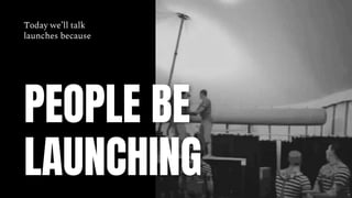 PEOPLE BE
LAUNCHING
Today we’ll talk
launches because
 