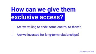 N A T I V E D I G I T A L . C O M
How can we give them
exclusive access?
Are we willing to cede some control to them?
Are we invested for long-term relationships?
 