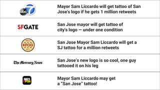 Mayor Sam Liccardo will get tattoo of San
Jose's logo if he gets 1 million retweets
San Jose mayor will get tattoo of
city's logo — under one condition
San Jose Mayor Sam Liccardo will get a
SJ tattoo for a million retweets
San Jose’s new logo is so cool, one guy
tattooed it on his leg
Mayor Sam Liccardo may get
a “San Jose” tattoo!
 