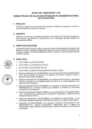 NTS N° 080 - MINSA/DGSP V.03
NORMA TÉCNICA DE SALUD QUE ESTABLECE EL ESQUEMA NACIONAL
DE VACUNACIÓN
1. FINALIDAD
Contribuir a mejorar el nivel de salud de la población mediante la prevención y control de
las enfermedades prevenibles por vacunas.
2. OBJETIVO
Establecer un esquema y calendario ordenado de vacunación de cumplimiento obligatorio a
nivel nacional, que facilite las intervenciones de la Estrategia Sanitaria Nacional de
Inmunizaciones (ESNI).
3. ÁMBITO DE APLICACIÓN
La presente Norma Técnica de Salud, se aplica en todos los establecimientos públicos (del
Ministerio de Salud, Gobiernos Regionales, Gobiernos Locales, EsSalud, Sanidad de las
Fuerzas Armadas y de la Policía Nacional del Perú), privados y mixtos del Sector Salud en
el ámbito nacional.
4. BASE LEGAL.
• Ley N° 26842, Ley General de Salud.
• Ley N° 27657, Ley del Ministerio de Salud.
• Ley N° 28010, Ley General de Vacunas
• Ley N° 29344, Ley Marco de Aseguramiento Universal en Salud.
• Resolución Ministerial N° 478-2009/MINSA, que aprueba la NTS N° 081-MINSA/DGSP-
V.01, "Norma Técnica de Salud de los Equipos de Atención Integral de Salud a
Poblaciones Excluidas y Dispersas".
• Resolución Ministerial N° 579-2008/MINSA, que establece como servicios y actividades
públicos esenciales en los Establecimientos de Salud en el Ámbito Nacional, entre
otras a las Inmunizaciones.
• Resolución Ministerial N° 614-2010/MINSA, que aprueba la Directiva Sanitaria N° 034-
MINSA/DGSP-V.01; "Directiva Sanitaria que establece el Sistema de Información
Integrado de Inmunizaciones".
• Resolución Ministerial N° 566-2011/MINSA, que aprueba la NTS N° 092-MINSA/DGSP-
V.01; "Norma Técnica de Salud para la Prevención, Diagnóstico y Tratamiento de la
Hepatitis Viral B en el Perú".
• Resolución Ministerial N° 525-2012/MINSA, que establece la restructuración de las
Estrategias Sanitarias Nacionales del Ministerio de Salud y sus órganos responsables.
• Resolución N° 556-2012/MINSA, que aprueba la Directiva Administrativa N° 193-
MINSA/DGSP-V.01. Directiva Administrativa "Metodología para la Mejora del
Desempeño en base a Buenas Prácticas para la Atención de Salud en el Primer Nivel
de Atención".
1
 