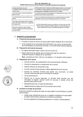 NTS N° 080- MINSAJDGSP V.03
NORMA TÉCNICA DE SALUD QUE ESTABLECE EL ESQUEMA NACIONAL DE VACUNACIÓN
¿El niño está enfermo hoy día? Tiene leucemia, cáncer o alguna otra enfermedad que afecte a la inmunidad?
¿Es alérgico a algún medicamento, alimento,
vacuna u otro?
¿Ha recibido corticoides sistémicos durante el último mes o medicamento
anticancerosos o radioterapia durante los últimos 3 meses?
¿Ha tenido antes una reacción importante a
alguna vacuna?
Ha recibido inyecciones de inmunoglobulina o transfusiones de sangre u otros
derivados de la misma en el último año?
¿ Ha recibido alguna vacuna durante el mes
anterior
Convive con personas de edad avanzada o con alguna persona con cáncer,
trasplantes o alguna otra circunstancia que afecte a la inmunidad?
Tiene alguna enfermedad crónica? (diabetes,
asma, del corazón, trastorno de la coagulación
de la sangre, etc.) En caso de administrar vacunas que contienen virus vivos atenuados (SR,
AMA) en alguna adolescente o MER: preguntar ¿si está embarazada o si
existe la posibilidad de quedar embarazada las próximas 4 semanas?Ha tenido convulsiones, algún problema
cerebral o parálisis (sindrome Guillain-Barre)
con anterioridad?
II. DURANTE LA VACUNACIÓN
A. Protección del personal de salud
 Proceder al lavado de manos con agua y jabón antes y después de la vacunación.
 No es necesario el uso de guantes para administrar una vacuna, aunque puede
ser recomendable en situaciones puntuales, como enfermedad infectocontagiosa.
B. Preparación del material necesario
 El material debe estar limpio o estéril y ser de un solo uso.
 Deberá disponerse de algodón para la limpieza del lugar de inyección y
compresión posterior después de la vacunación
Nota: considerar por niño o niña 3 gr. de algodón y 1 ml de jabón antimicrobiano.
C. Preparación de la vacuna
 Conocer la forma de la presentación de la vacuna( liquido, liofilizado)
 Conocer la conservación y manipulación de la vacuna.
 Verificar la Fecha de vencimiento y lote.
 Conocer y tomar la dosis (jeringa a utilizar dependiendo de la vacuna)
 Conocer los intervalos mínimos para aplicar una vacunación, no existe
intervalo máximo puesto que la inmunidad no se pierde.
 Vía de administración.
 Elección de la vacuna adecuada. La decisión debe tomarse una vez
consultado el registro vacuna! (carné de vacunas e historia clínica del
paciente) para evitar errores.
 Obligatoriamente leer el inserto del laboratorio.
 Mantenimiento de cadena de frío de acuerdo a las normas
D. Limpieza en el lugar de inyección
Suele ser suficiente la limpieza de la piel con agua estéril o suero fisiológico y/o jabón
antimicrobiano.
 Limpie la piel visiblemente sucia con un algodón humedecido en agua estéril
y/o jabón antimicrobiano realizando movimientos centrífugos
 No utilice algodones húmedos guardados en un tambor o bolsas plásticas.
42
 