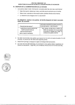 NTS N° 080 - MINSAIDGSP V.03
NORMA TÉCNICA DE SALUD QUE ESTABLECE EL ESQUEMA NACIONAL DE VACUNACIÓN
III. DESPUÉS DE LA ADMINISTRACIÓN DE LA VACUNA
1. Los padres deben recibir información completa sobre las vacunas a administrar:
 Esta información deberá ser clara y sencilla para la persona que la recibe.
 Debe incluir, además la información sobre posibles efectos secundarios.
 Lo referente a los riesgos de la no vacunación
Es obligatorio explicar a los padres de familia después de haber vacunado
sobre las vacunas:
Para qué sirven las vacunas ?
Las posibles reacciones que pueden producirse y
lo que debe hacer en caso de reacción
Cuantos tipos de vacuna recibirá el niño
durante la presente visita ,etc.
Que fecha deberá regresar
(utilice el carnet de vacunación)
Ante cualquier consulta darle el teléfono del
EESS o del vacunador a fin de que pueda
comunicarse en cualquier hora y lograr la
confianza de los padres de familia
2. Se debe recomendar a los padres que esperen en el centro de salud durante 15 ó 20
minutos, en prevención de reacciones agudas graves.
3. Desechar la jeringa y la aguja en cajas de bioseguridad apropiados.
4. La o las vacunas administradas y la orientación a los padres deben registrarse en:
Carné de vacunación, Hoja HIS y en la historia clínica (incluir el número de lote),
43
 