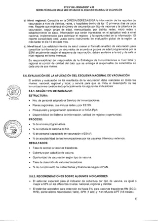 NTS N° 080 • MINSAIDGSP V.03
NORMA TÉCNICA DE SALUD QUE ESTABLECE EL ESQUEMA NACIONAL DE VACUNACIÓN
b) Nivel regional: Consolida en la DIRESA/GERESA/DISA la información de los reportes de
vacunación a nivel de distritos, redes, y hospitales dentro de los 10 primeros días de cada
mes. Reporte que mostrará el número de vacunados por tipo de vacunas y la cobertura de
vacunación, según grupo de edad, mensualizada, por distrito, redes, micro redes y
establecimiento de salud. Información que serán ingresados en el aplicativo web a nivel
nacional, implementado para optimizar el registro y la oportunidad de la información. El
reporte consolidado será usado como instrumento de evaluación global de la región a
más tardar el día 15 de cada mes.
c) Nivel local: Los establecimientos de salud usaran el formato analítico de vacunación para
consolidar la información de vacunados de acuerdo a grupos de edad programados por la
ESNI anualmente según el esquema de vacunación, deben enviarse a la red y de esta a
nivel regional en forma mensual.
Es responsabilidad del responsable de la Estrategia de Inmunizaciones a nivel local y
regional el control de calidad del dato que se entrega al responsable de estadística en
cada uno de sus niveles.
5.6. EVALUACIÓN DE LA APLICACIÓN DEL ESQUEMA NACIONAL DE VACUNACIÓN
El análisis y evaluación de los resultados de la vacunación debe realizarse en todos los
niveles: nacional, regional y local; y servirá para que se mida el desempeño de las
inmunizaciones considerando principalmente los siguientes indicadores:
5.6.1. SEGÚN TIPO DE INDICADOR
ESTRUCTURA:
• Nro. de personal asignado al Servicio de Inmunizaciones.
• Planes regionales, que incluya redes y por EE.SS.
• Presupuesto y programación operativa en el SIGA PpR.
• Disponibilidad de Sistema de Información, calidad de registro y oportunidad.
PROCESO:
• % de errores programáticos.
• % de ruptura de cadena de frío.
• % de personal capacitado en vacunación y ESAVI.
• % de aceptabilidad de las inmunizaciones por los usuarios internos y externos.
RESULTADOS:
• Tasa de acceso a vacunas trazadoras.
• Cobertura por cada tipo de vacuna.
• Oportunidad de vacunación según tipo de vacuna.
• Tasa de deserción de vacunas trazadoras.
• % de cumplimiento de metas físicas y financieras según el PAN.
5.6.2. RECOMENDACIONES SOBRE ALGUNOS INDICADORES
• El estándar esperado para el indicador de cobertura por tipo de vacuna, es igual o
mayor a 95% en los diferentes niveles: nacional, regional y distrital.
• El estándar aceptable para deserción es hasta 5% para vacunas trazadoras RN (BCG-
HVB), pentavalente Neumococo (1 año), SPR (1 año) y ler refuerzo DPT (18 meses).
6
 