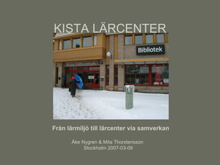 KISTA LÄRCENTER Från lärmiljö till lärcenter via samverkan Åke Nygren & Mita Thorstensson  Stockholm 2007-03-09 