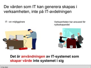 De värden som IT kan generera skapas i verksamheten, inte på IT-avdelningen IT - en möjliggörare Verksamheten har ansvaret för nyttoskapandet Det är  användningen  av IT-systemet som  skapar värde  inte systemet i sig 