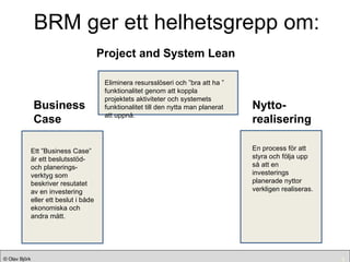 BRM ger ett helhetsgrepp om: Nytto- realisering Project and System Lean Nytto- realisering Business Case Ett ”Business Case” är ett beslutsstöd-  och planerings-verktyg som beskriver resutatet av en investering eller ett beslut i både ekonomiska och andra mått. En process för att styra och följa upp så att en investerings planerade nyttor verkligen realiseras. Eliminera resursslöseri och ”bra att ha ” funktionalitet genom att koppla projektets aktiviteter och systemets funktionalitet till den nytta man planerat att uppnå. 