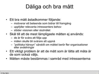 Dåliga och bra mått Ett bra mått åstadkommer följande: motiverar ett beteende som bidrar till framgång uppfyller relevanta intressenters behov stöder visionen eller slutmålet Skäl till att de mest lämpligaste måtten ej används: de är för svåra att följa upp målen skulle bli svårare att uppnå ” politiska hänsyn” särskilt om måttet berör fler organisationer eller avdelningar Ett viktigt problem är att de mått som är lätta att mäta är de som också väljs. Måtten måste bestämmas i samråd med intressenterna 
