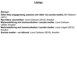 Lästips
Böcker:
Gilla! Dela engagemang, passion och idéer via sociala medier, Brit Stakson
(2011)
Nya tiders varumärken, Lena Carlsson (2012), Kreafon
Marknadsföring och kommunikation i sociala medier, Lena Carlsson
(2009), Kreafon
Marknadsföring och kommunikation i sociala medier, Lena Leigert (2013),
Kreafon
Sociala medier – en lathund, Lena Carlsson (2010), Kreafon

 