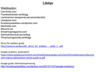 Lästips
Webbsidor:
Css-tricks.com
Facebookskolan.se/blogg
Lantmannen.designmanual.se/se/identitet
Likealyzer.com
Kvarkenpawebben.wordpress.com
Mashable.com
Resume.se
Smashingmagazine.com
Sokmotorkonsult.se/verktyg
Theamazingsociety.se/blogg
Skriva för webben guide
http://www.iis.se/docs/Att_skriva_for_webben_-_webb_2_.pdf
Google analytics, powerpoint
https://static.googleusercontent.com/media/www.google.se/sv/se/intl/sv/webmasters/docs/se
arch-engine-optimization-starter-guide-sv.pdf
Google guide; Sökmotoroptimering
http://kvarkenpawebben.wordpress.com/2013/11/27/google-analytics/

 