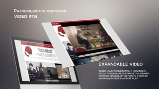 РАЗНОВИДНОСТИ ФОРМАТОВ
VIDEO RTB
EXPANDABLE VIDEO
ВИДЕО «РАСХЛОПЫВАЕТСЯ» И «ОЖИВАЕТ»,
КОГДА ПОЛЬЗОВАТЕЛЬ КЛИКАЕТ НА БАННЕР,
КОТОРЫЙ ПРИЗЫВАЕТ ВСТУПИТЬ С НИМ ВО
ВЗАИМОДЕЙСТВИЕ КНОПКОЙ "PLAY"
 