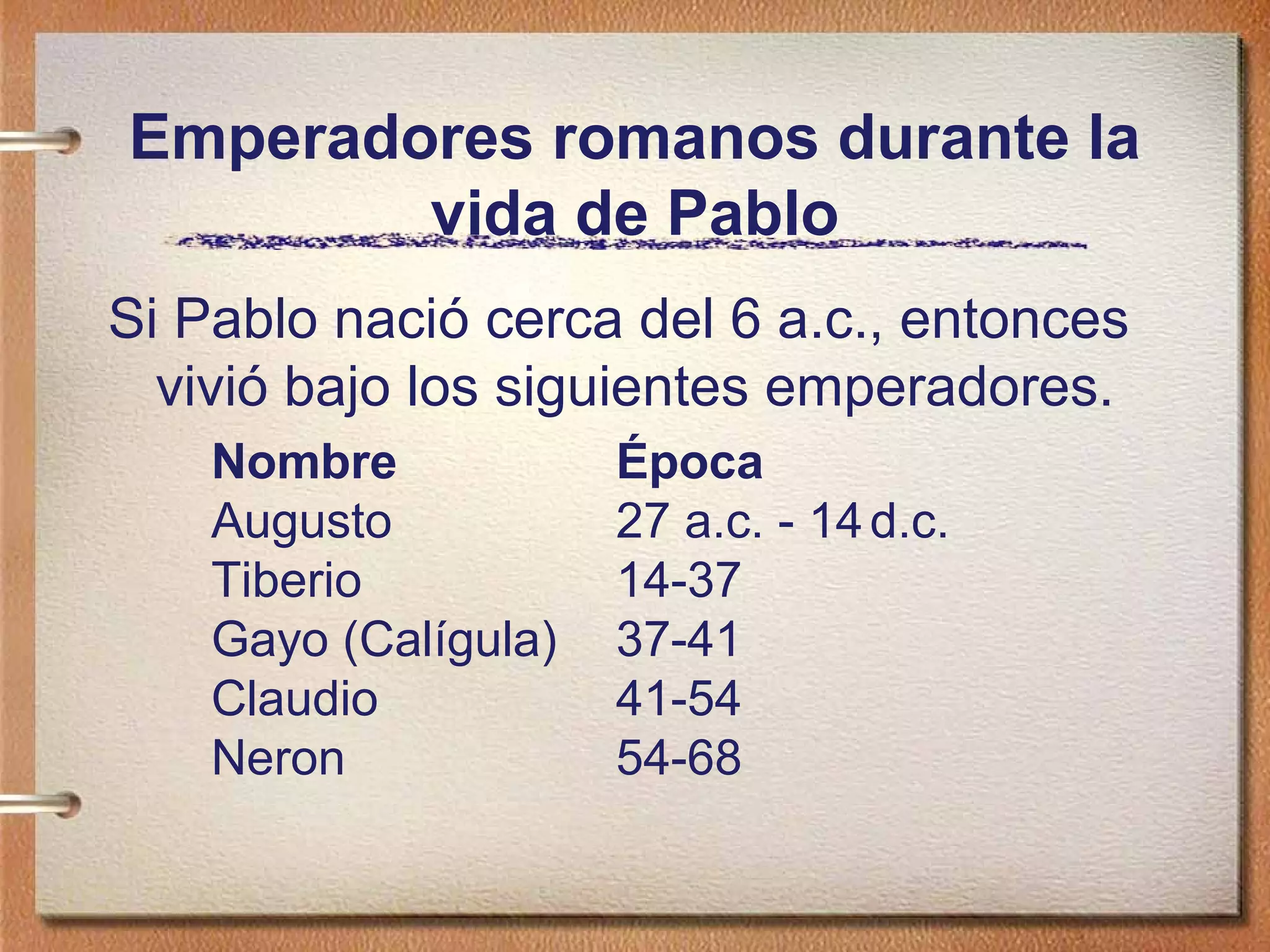 Emperadores romanos durante la
vida de Pablo
Si Pablo nació cerca del 6 a.c., entonces
vivió bajo los siguientes emperadores.
Nombre Época
Augusto 27 a.c. - 14d.c.
Tiberio 14-37
Gayo (Calígula) 37-41
Claudio 41-54
Neron 54-68
 