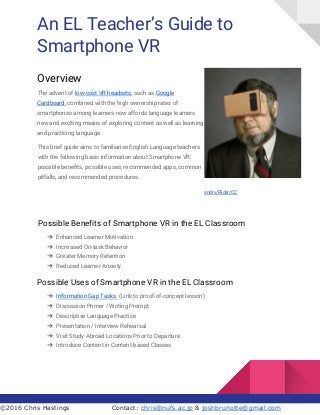 An EL Teacher’s Guide to
Smartphone VR
Overview
The advent of ​low-cost VR headsets​, such as ​Google
Cardboard​, combined with the high ownership rates of
smartphones among learners now affords language learners
new and exciting means of exploring content as well as learning
and practicing language.
This brief guide aims to familiarise English Language teachers
with the following basic information about Smartphone VR:
possible benefits, possible uses, recommended apps, common
pitfalls, and recommended procedures.
​sndrv/Flickr/CC
Possible Benefits of Smartphone VR in the EL Classroom
➔ Enhanced Learner Motivation
➔ Increased On-task Behavior
➔ Greater Memory Retention
➔ Reduced Learner Anxiety
Possible Uses of Smartphone VR in the EL Classroom
➔ Information Gap Tasks ​ (Link to proof-of-concept lesson)
➔ Discussion Primer / Writing Prompt
➔ Descriptive Language Practice
➔ Presentation / Interview Rehearsal
➔ Visit Study Abroad Locations Prior to Departure
➔ Introduce Content in Content-based Classes
©2016 Chris Hastings Contact: ​chris@nufs.ac.jp​ & ​joshbrunotte@gmail.com
 