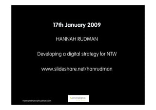 17th January 2009

                           HANNAH RUDMAN

           Developing a digital strategy for NTW

               www.slideshare.net/hanrudman




Hannah@hannahrudman.com
 