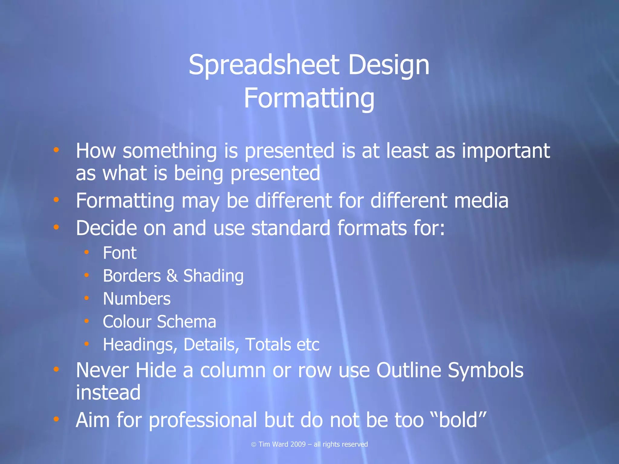 Spreadsheet Design
                      Formatting
• How something is presented is at least as important
  as what is being presented
• Formatting may be different for different media
• Decide on and use standard formats for:
   •   Font
   •   Borders & Shading
   •   Numbers
   •   Colour Schema
   •   Headings, Details, Totals etc
• Never Hide a column or row use Outline Symbols
  instead
• Aim for professional but do not be too “bold”
                          © Tim Ward 2009 – all rights reserved
 