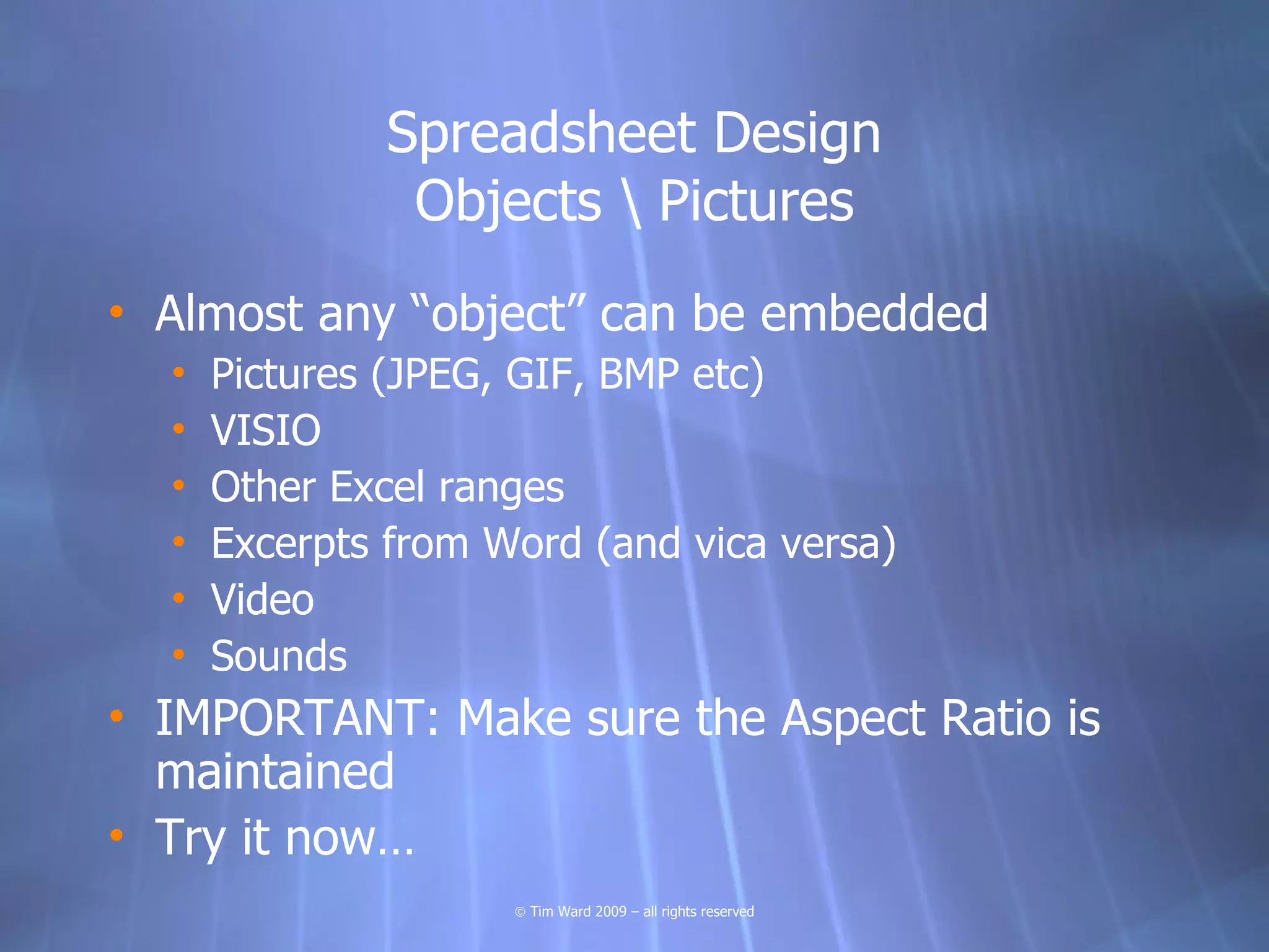 Spreadsheet Design
               Objects  Pictures
• Almost any “object” can be embedded
  •   Pictures (JPEG, GIF, BMP etc)
  •   VISIO
  •   Other Excel ranges
  •   Excerpts from Word (and vica versa)
  •   Video
  •   Sounds
• IMPORTANT: Make sure the Aspect Ratio is
  maintained
• Try it now…
                     © Tim Ward 2009 – all rights reserved
 