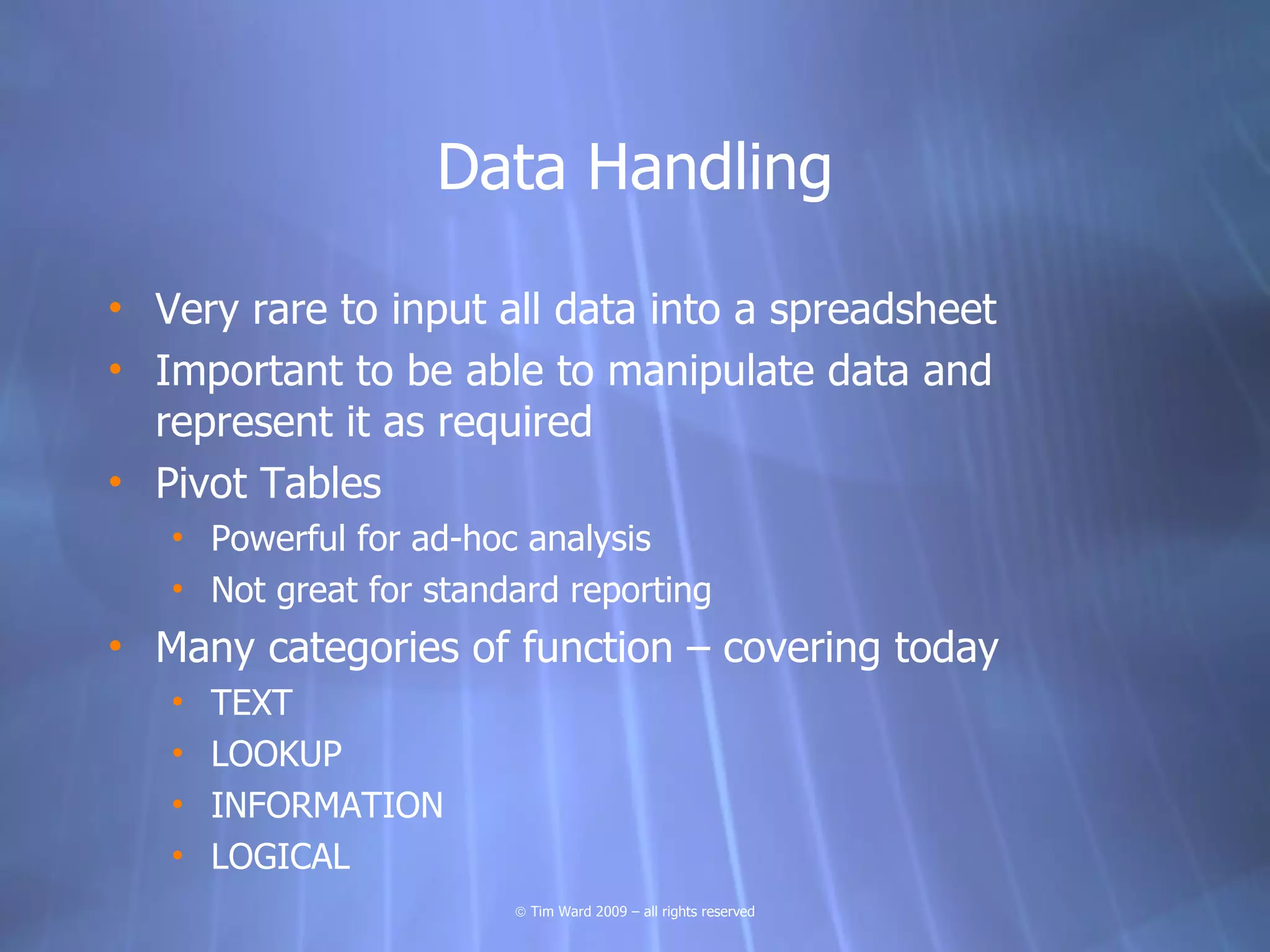 Data Handling

• Very rare to input all data into a spreadsheet
• Important to be able to manipulate data and
  represent it as required
• Pivot Tables
   • Powerful for ad-hoc analysis
   • Not great for standard reporting
• Many categories of function – covering today
   •   TEXT
   •   LOOKUP
   •   INFORMATION
   •   LOGICAL
                        © Tim Ward 2009 – all rights reserved
 