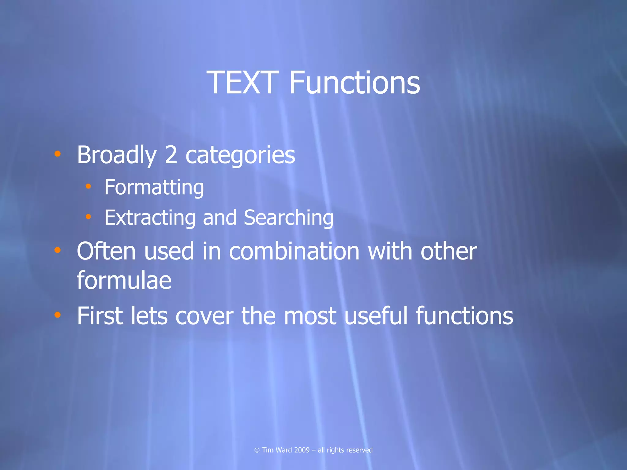 TEXT Functions

• Broadly 2 categories
  • Formatting
  • Extracting and Searching
• Often used in combination with other
  formulae
• First lets cover the most useful functions




                   © Tim Ward 2009 – all rights reserved
 
