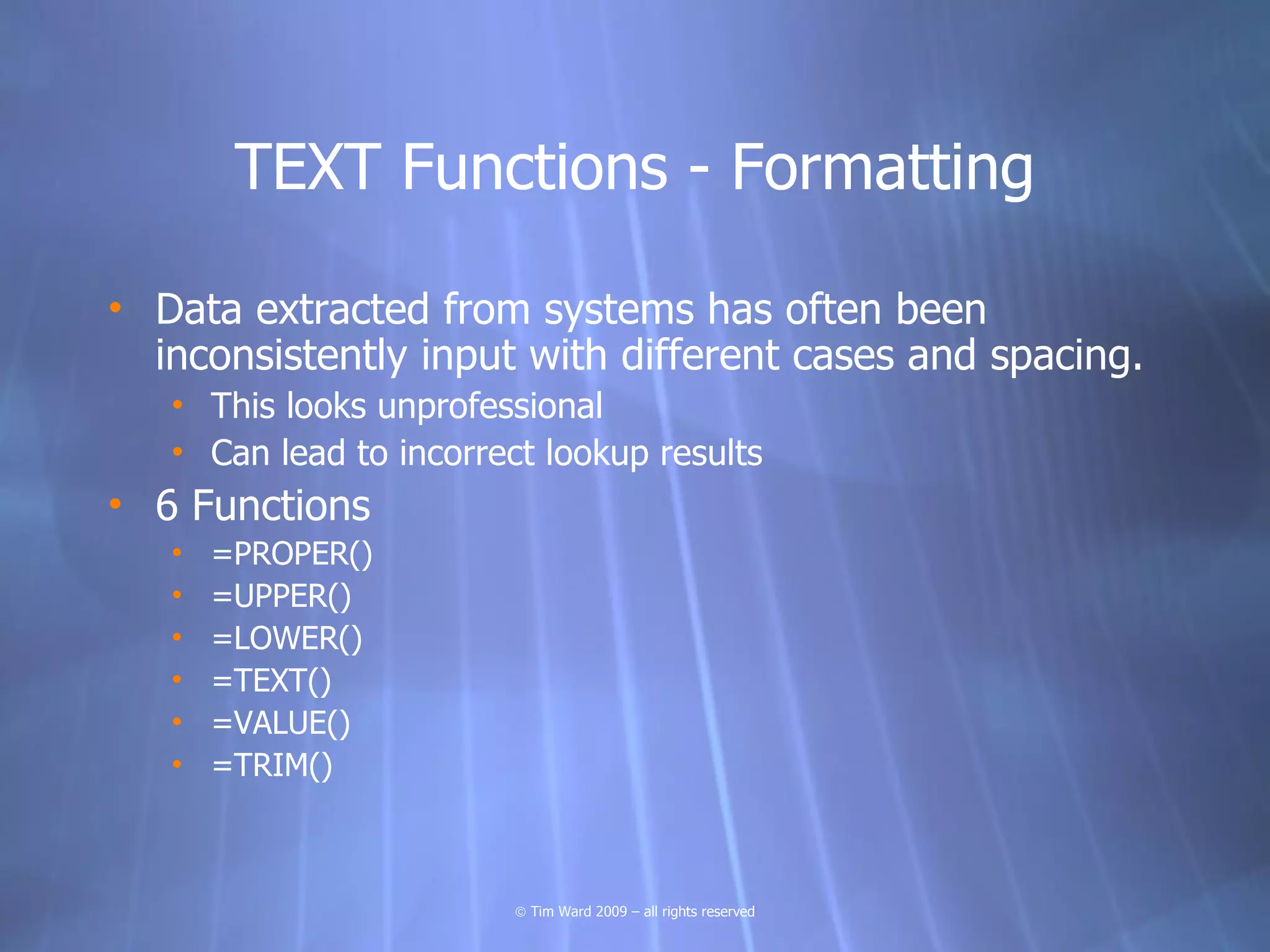 TEXT Functions - Formatting

• Data extracted from systems has often been
  inconsistently input with different cases and spacing.
   • This looks unprofessional
   • Can lead to incorrect lookup results
• 6 Functions
   •   =PROPER()
   •   =UPPER()
   •   =LOWER()
   •   =TEXT()
   •   =VALUE()
   •   =TRIM()



                         © Tim Ward 2009 – all rights reserved
 