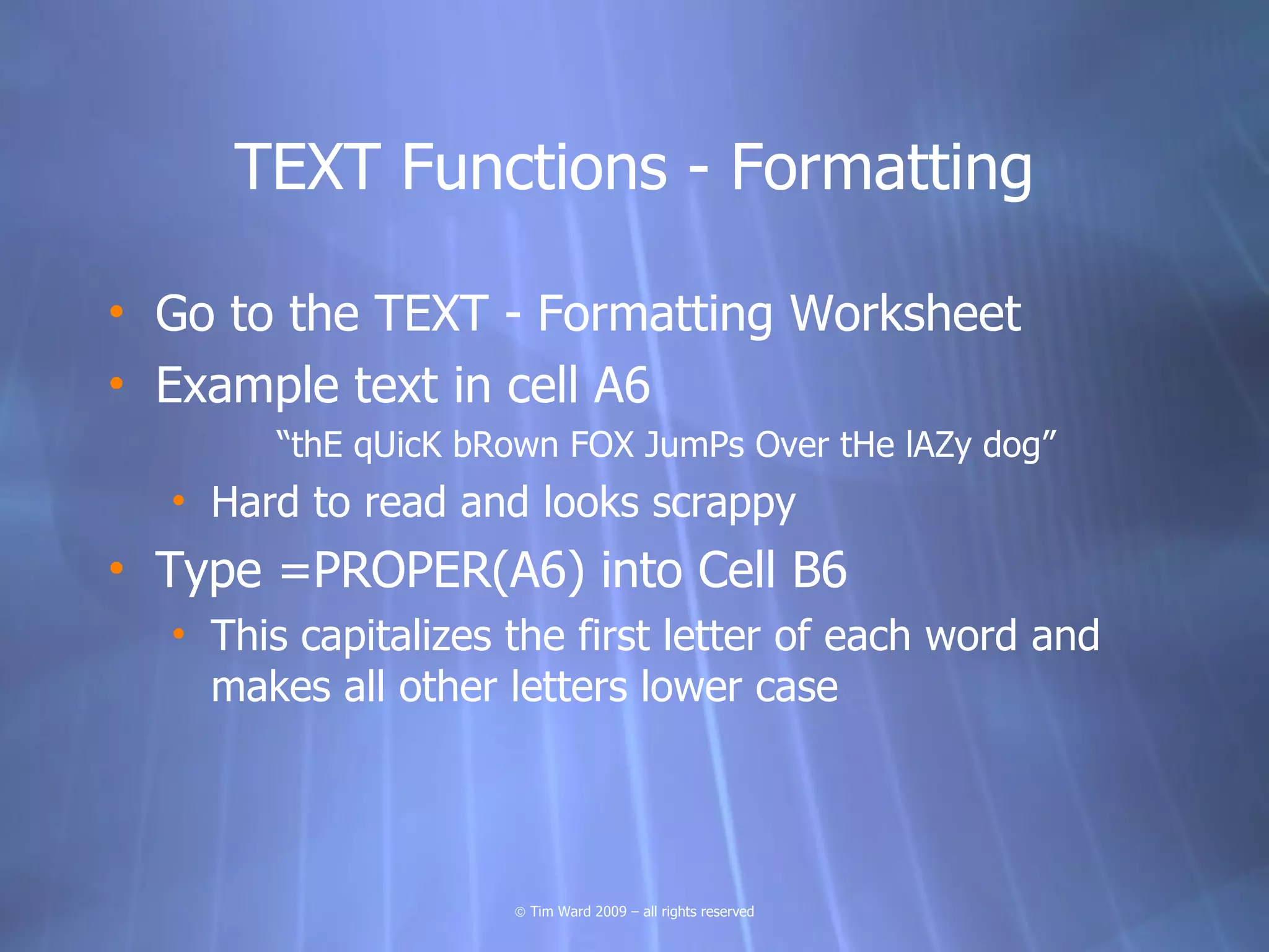 TEXT Functions - Formatting

• Go to the TEXT - Formatting Worksheet
• Example text in cell A6
       “thE qUicK bRown FOX JumPs Over tHe lAZy dog”
  • Hard to read and looks scrappy
• Type =PROPER(A6) into Cell B6
  • This capitalizes the first letter of each word and
    makes all other letters lower case




                     © Tim Ward 2009 – all rights reserved
 