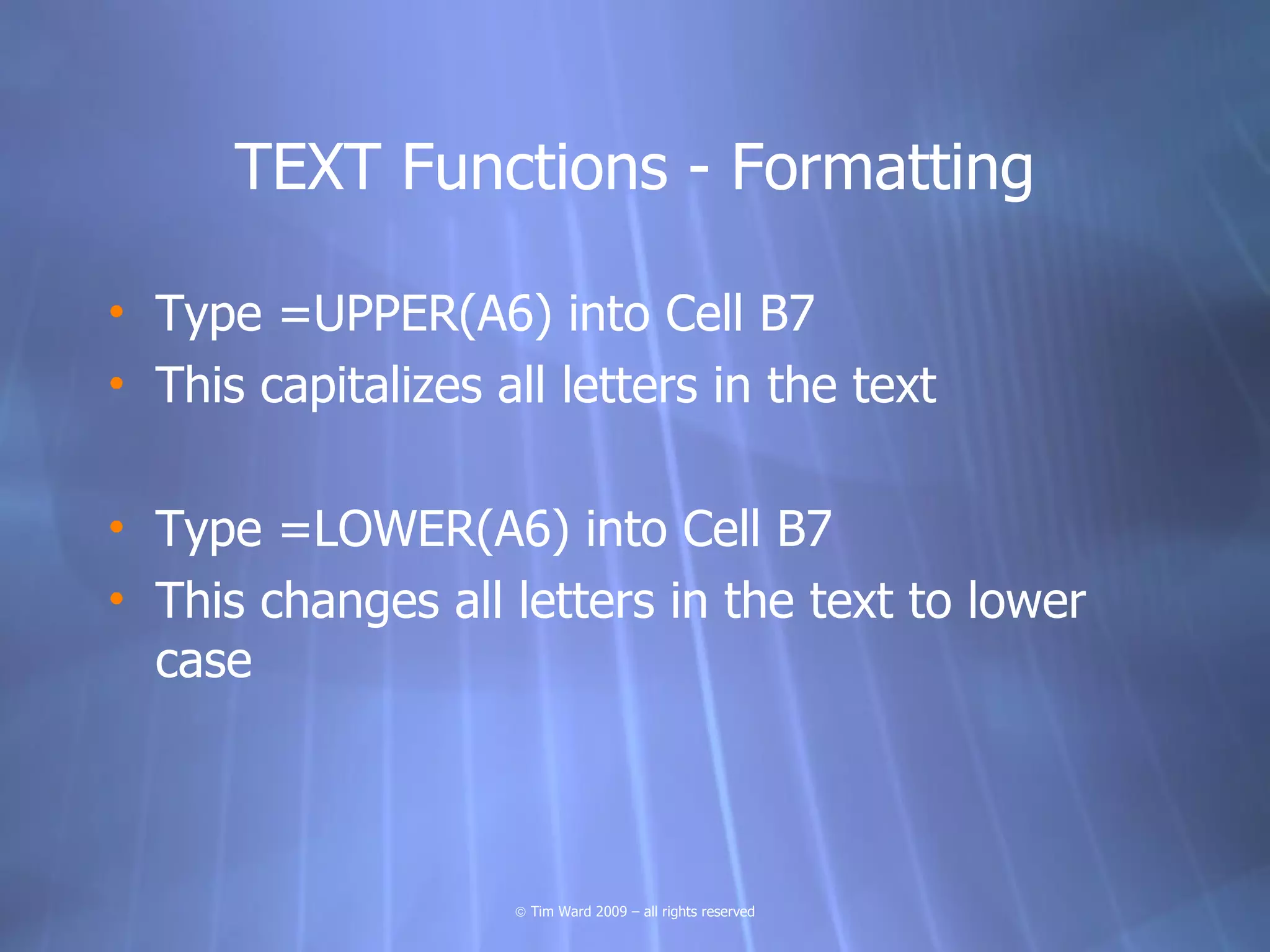 TEXT Functions - Formatting

• Type =UPPER(A6) into Cell B7
• This capitalizes all letters in the text

• Type =LOWER(A6) into Cell B7
• This changes all letters in the text to lower
  case



                    © Tim Ward 2009 – all rights reserved
 