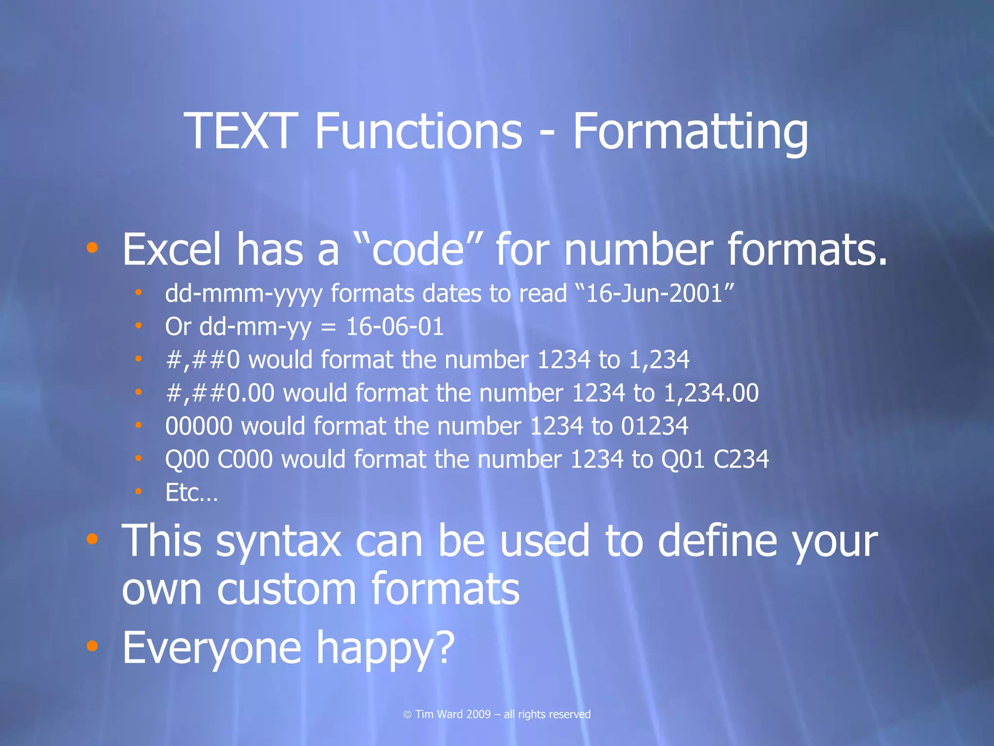 TEXT Functions - Formatting

• Excel has a “code” for number formats.
  •   dd-mmm-yyyy formats dates to read “16-Jun-2001”
  •   Or dd-mm-yy = 16-06-01
  •   #,##0 would format the number 1234 to 1,234
  •   #,##0.00 would format the number 1234 to 1,234.00
  •   00000 would format the number 1234 to 01234
  •   Q00 C000 would format the number 1234 to Q01 C234
  •   Etc…

• This syntax can be used to define your
  own custom formats
• Everyone happy?
                         © Tim Ward 2009 – all rights reserved
 