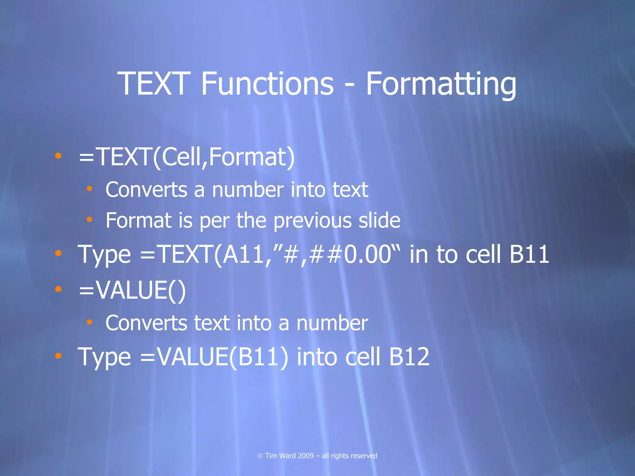 TEXT Functions - Formatting

• =TEXT(Cell,Format)
  • Converts a number into text
  • Format is per the previous slide
• Type =TEXT(A11,”#,##0.00“ in to cell B11
• =VALUE()
  • Converts text into a number
• Type =VALUE(B11) into cell B12


                    © Tim Ward 2009 – all rights reserved
 