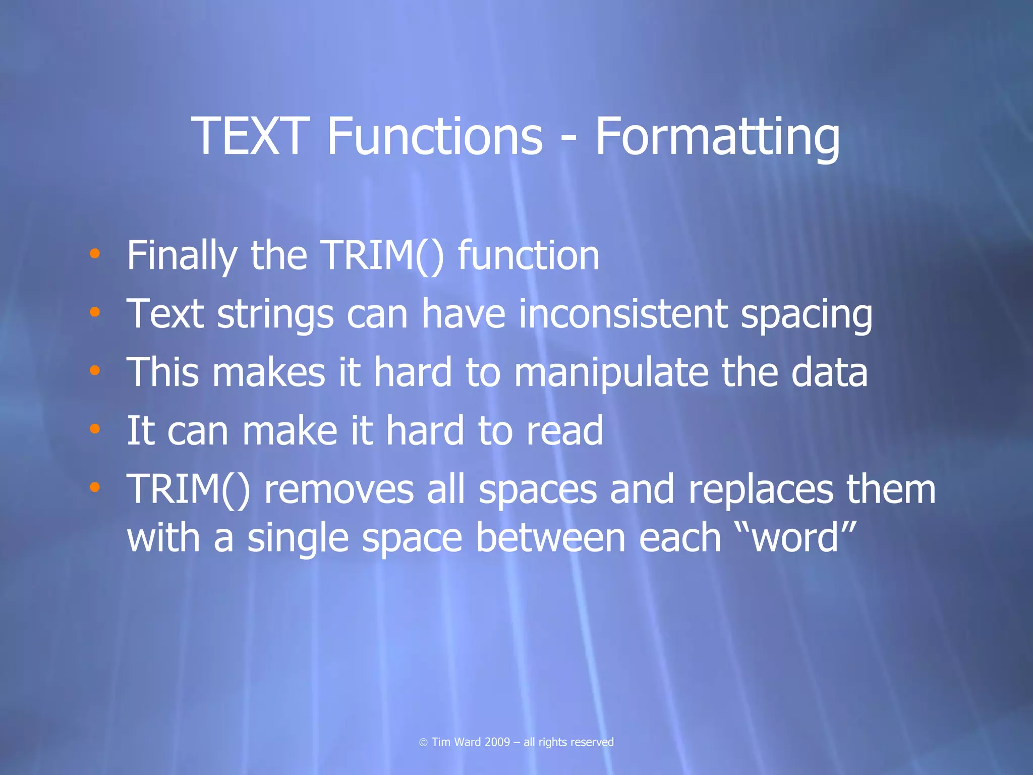 TEXT Functions - Formatting

•   Finally the TRIM() function
•   Text strings can have inconsistent spacing
•   This makes it hard to manipulate the data
•   It can make it hard to read
•   TRIM() removes all spaces and replaces them
    with a single space between each “word”



                   © Tim Ward 2009 – all rights reserved
 