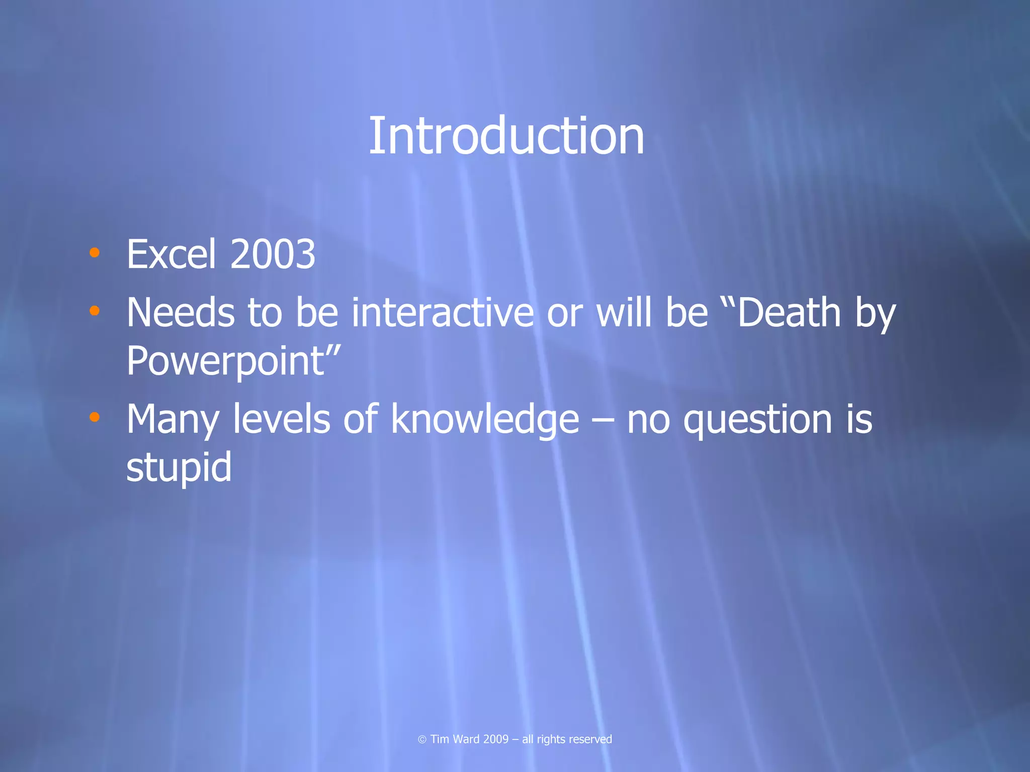 Introduction

• Excel 2003
• Needs to be interactive or will be “Death by
  Powerpoint”
• Many levels of knowledge – no question is
  stupid




                  © Tim Ward 2009 – all rights reserved
 