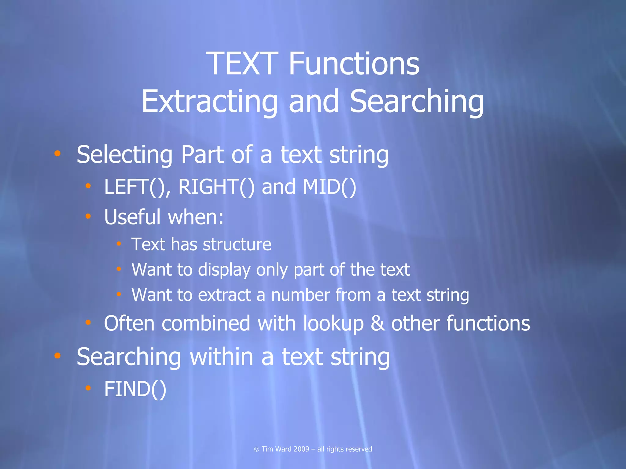 TEXT Functions
         Extracting and Searching
• Selecting Part of a text string
   • LEFT(), RIGHT() and MID()
   • Useful when:
      • Text has structure
      • Want to display only part of the text
      • Want to extract a number from a text string
   • Often combined with lookup & other functions
• Searching within a text string
   • FIND()

                       © Tim Ward 2009 – all rights reserved
 